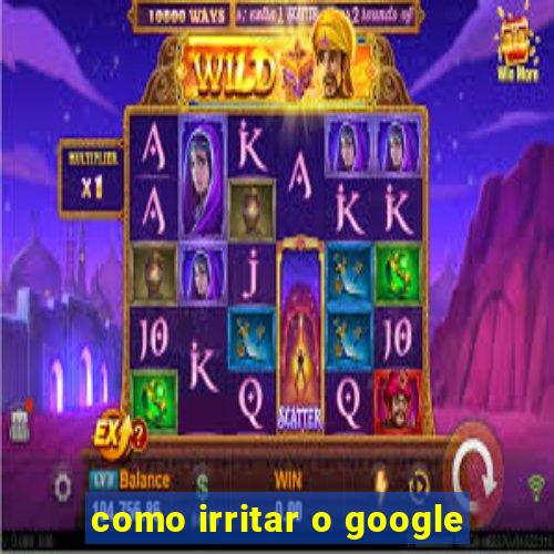 como irritar o google